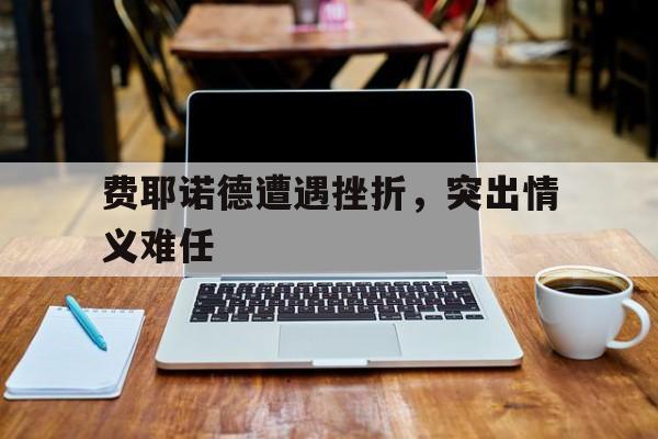杏彩体育官方-关于费耶诺德遭遇挫折,突出情义难任的信息